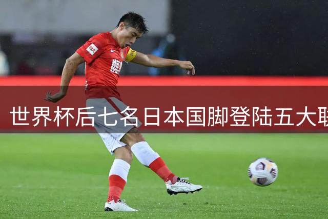 世界杯后七名日本国脚登陆五大联赛，实力获认可