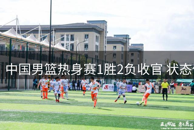 中国男篮热身赛1胜2负收官 状态低迷引担忧