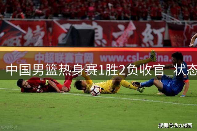 中国男篮热身赛1胜2负收官 状态低迷引担忧