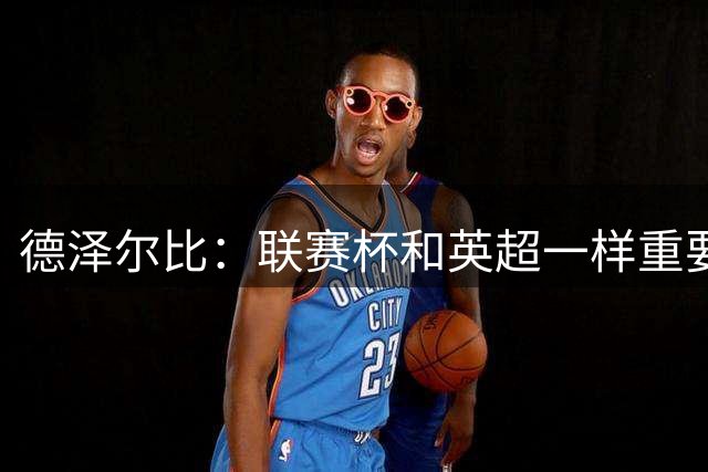 德泽尔比：联赛杯和英超一样重要，我们现在还没资格去挑赛事