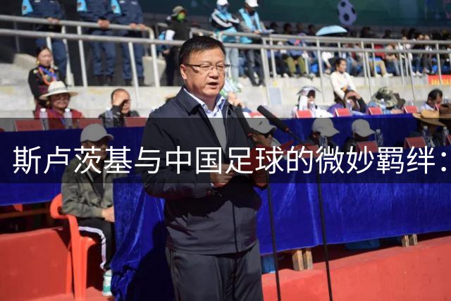 斯卢茨基与中国足球的微妙羁绊：理想适配背后的现实困境