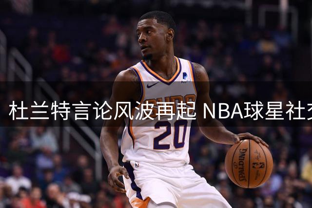 杜兰特言论风波再起 NBA球星社交争议折射职业困境