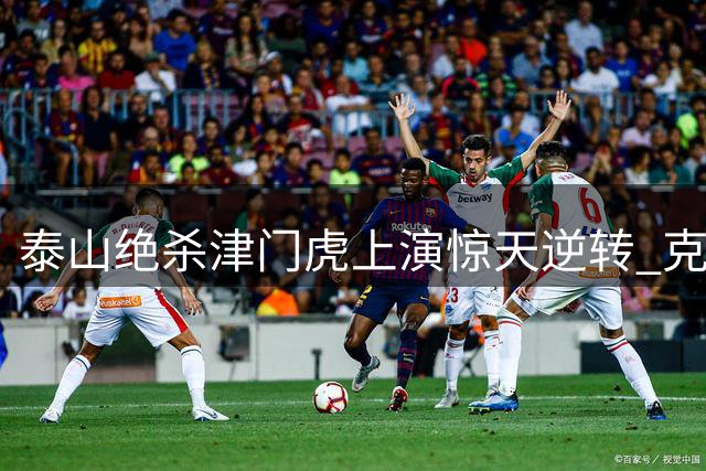 泰山绝杀津门虎上演惊天逆转 克雷桑封神时刻引燃奥体之夜