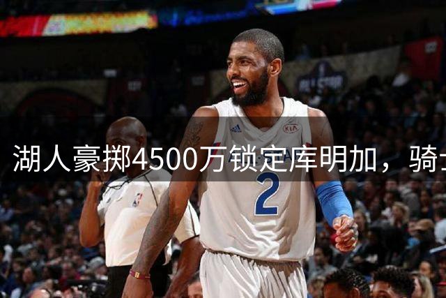 湖人豪掷4500万锁定库明加，骑士另寻目标显端倪