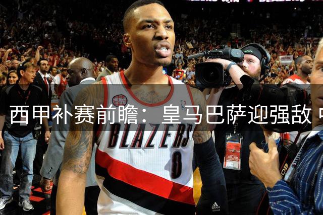 西甲补赛前瞻：皇马巴萨迎强敌 中游球队暗战起