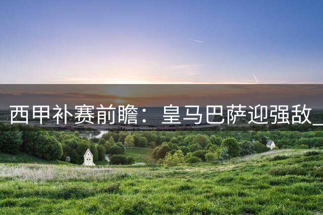 西甲补赛前瞻：皇马巴萨迎强敌 中游球队暗战起