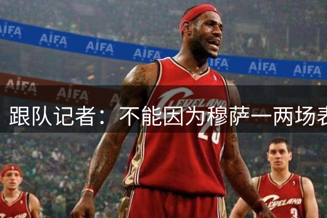 跟队记者：不能因为穆萨一两场表现好就觉得问题都解决了
