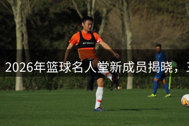 2026年篮球名人堂新成员揭晓，三大NBA代表引发争议