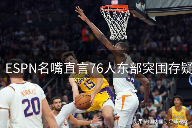 ESPN名嘴直言76人东部突围存疑 对比勇士王朝时期差距明显